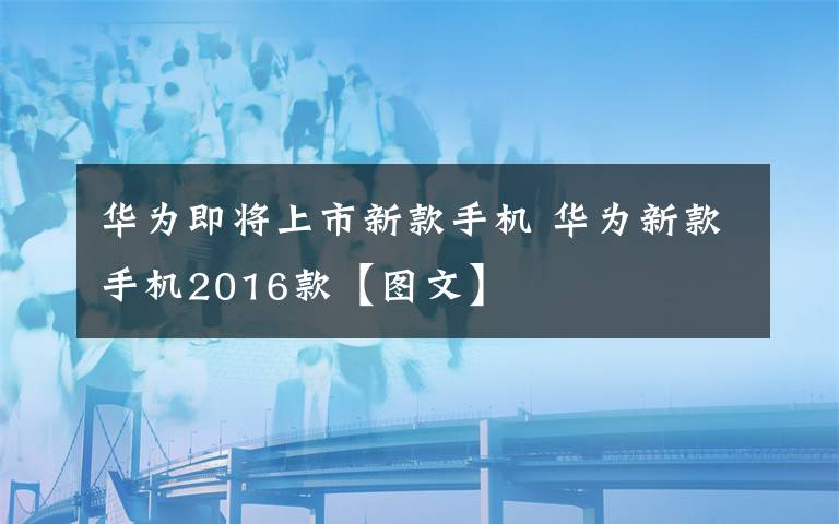 华为即将上市新款手机 华为新款手机2016款【图文】