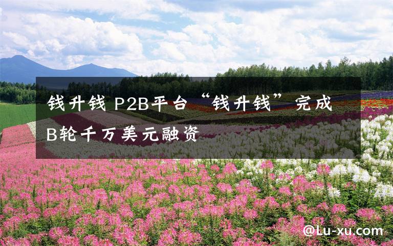 钱升钱 P2B平台“钱升钱”完成B轮千万美元融资