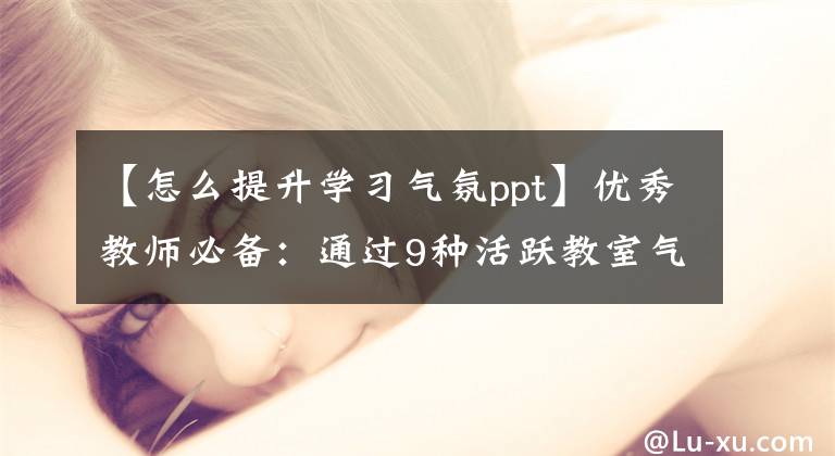 【怎么提升学习气氛ppt】优秀教师必备：通过9种活跃教室气氛的方法，学生们的瞬间精神百倍