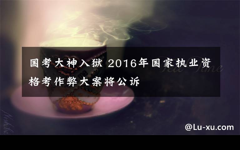 国考大神入狱 2016年国家执业资格考作弊大案将公诉