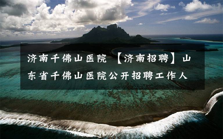 济南千佛山医院 【济南招聘】山东省千佛山医院公开招聘工作人员（52名）