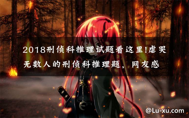 2018刑侦科推理试题看这里!虐哭无数人的刑侦科推理题，网友感慨900集柯南白看，来感受一下吗？