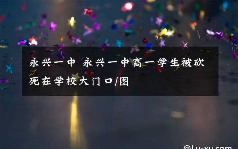 永兴一中 永兴一中高一学生被砍死在学校大门口/图