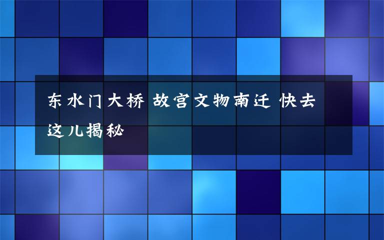 东水门大桥 故宫文物南迁 快去这儿揭秘