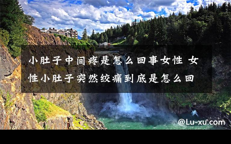 小肚子中间疼是怎么回事女性 女性小肚子突然绞痛到底是怎么回事？可能是疾病使然，找对解决办法是关键