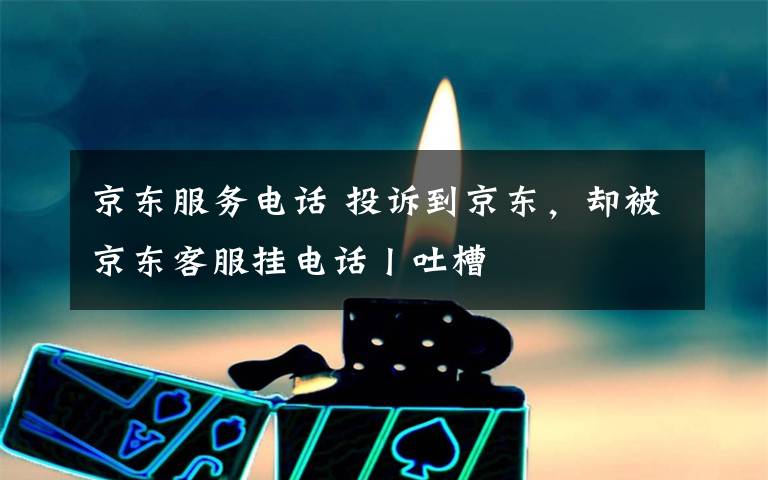 京东服务电话 投诉到京东，却被京东客服挂电话丨吐槽