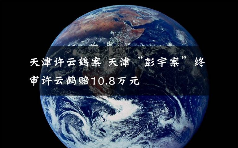 天津许云鹤案 天津“彭宇案”终审许云鹤赔10.8万元