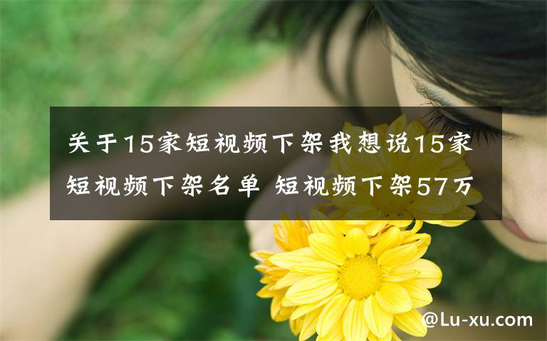 关于15家短视频下架我想说15家短视频下架名单 短视频下架57万部作品是因为什么原因