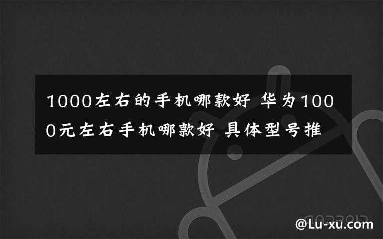 1000左右的手机哪款好 华为1000元左右手机哪款好 具体型号推荐【图文】