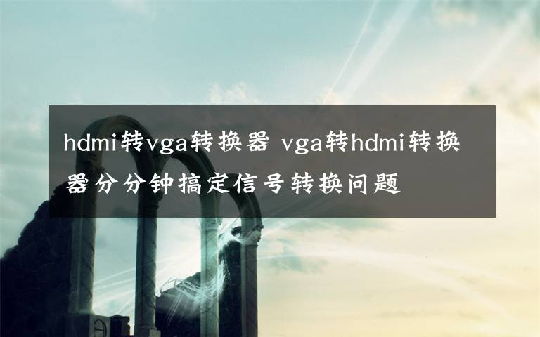 hdmi转vga转换器 vga转hdmi转换器分分钟搞定信号转换问题