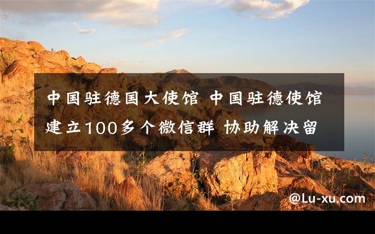 中国驻德国大使馆 中国驻德使馆建立100多个微信群 协助解决留德学子困难