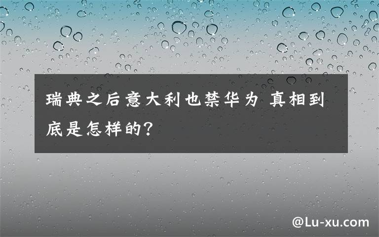 瑞典之后意大利也禁华为 真相到底是怎样的？