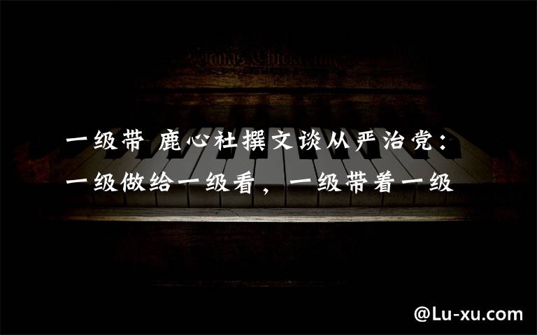 一级带 鹿心社撰文谈从严治党：一级做给一级看，一级带着一级干