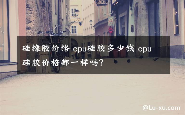 硅橡胶价格 cpu硅胶多少钱 cpu硅胶价格都一样吗？