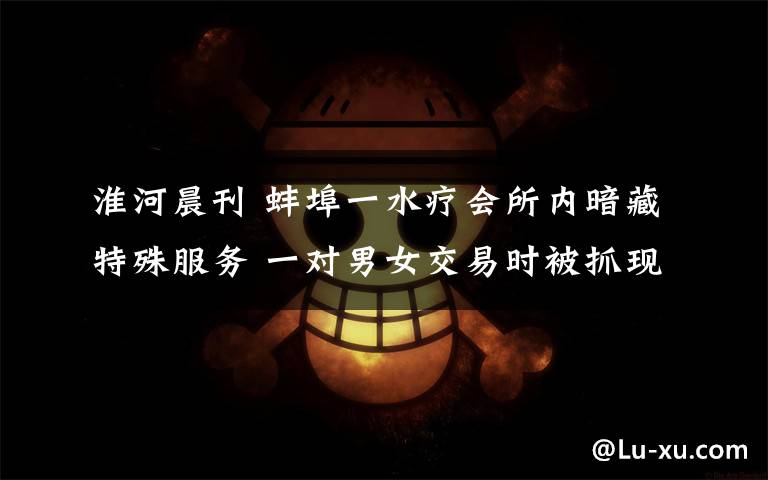 淮河晨刊 蚌埠一水疗会所内暗藏特殊服务 一对男女交易时被抓现行