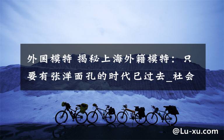 外国模特 揭秘上海外籍模特：只要有张洋面孔的时代已过去_社会_环球网