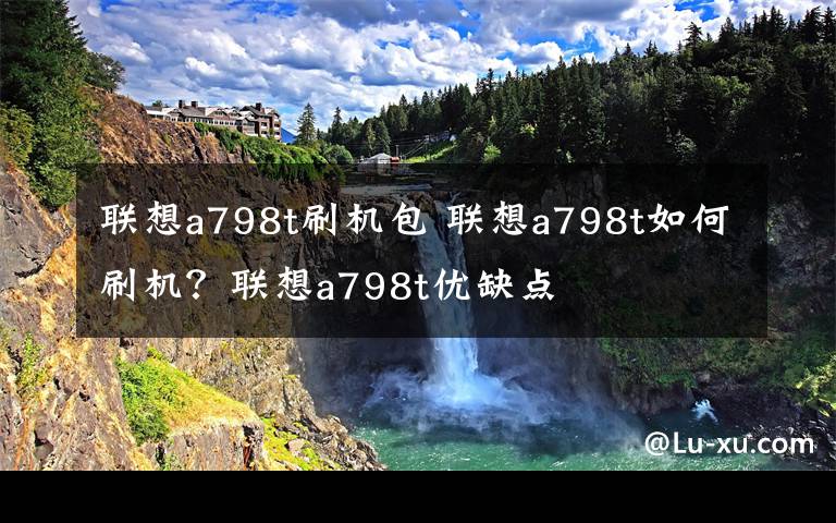 联想a798t刷机包 联想a798t如何刷机？联想a798t优缺点