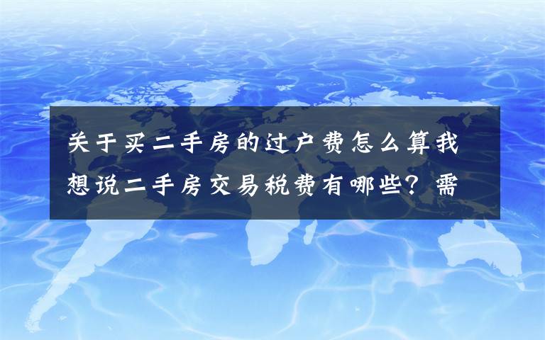 关于买二手房的过户费怎么算我想说二手房交易税费有哪些？需要缴纳的标准是什么