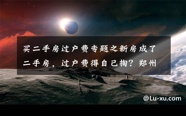 买二手房过户费专题之新房成了二手房，过户费得自己掏？郑州一业主买房遇“怪事”