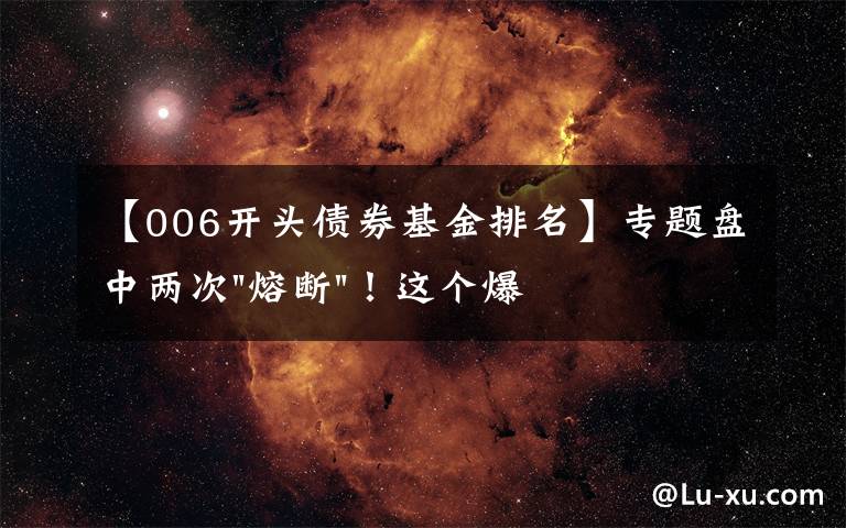 【006开头债券基金排名】专题盘中两次"熔断"！这个爆雷债券又大跌了
