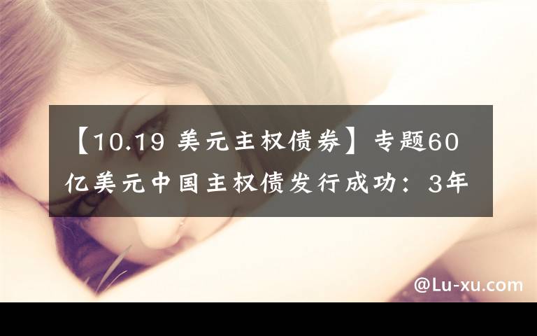 【10.19 美元主权债券】专题60亿美元中国主权债发行成功：3年期品种票息1.875% 20年期2.75%填补期限空白