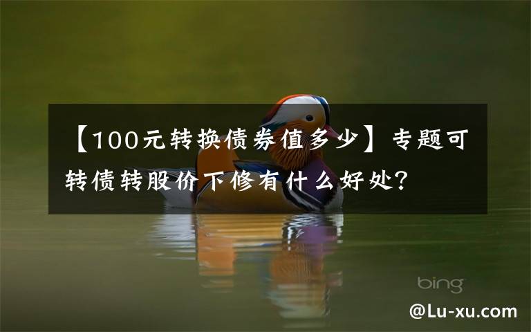 【100元转换债券值多少】专题可转债转股价下修有什么好处？