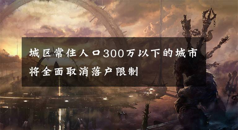 城区常住人口300万以下的城市将全面取消落户限制