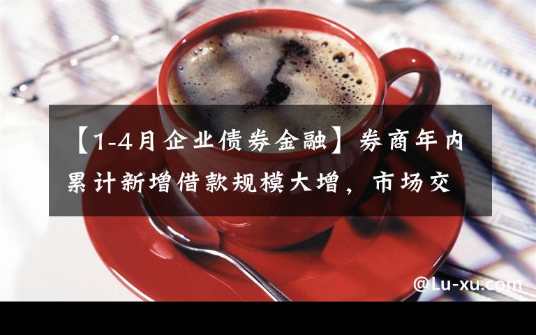 【1-4月企业债券金融】券商年内累计新增借款规模大增，市场交投活跃助推券商“加杠杆”