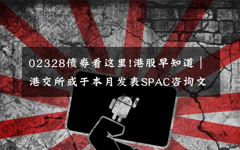 02328债券看这里!港股早知道｜港交所或于本月发表SPAC咨询文件 年底开市挂牌运营