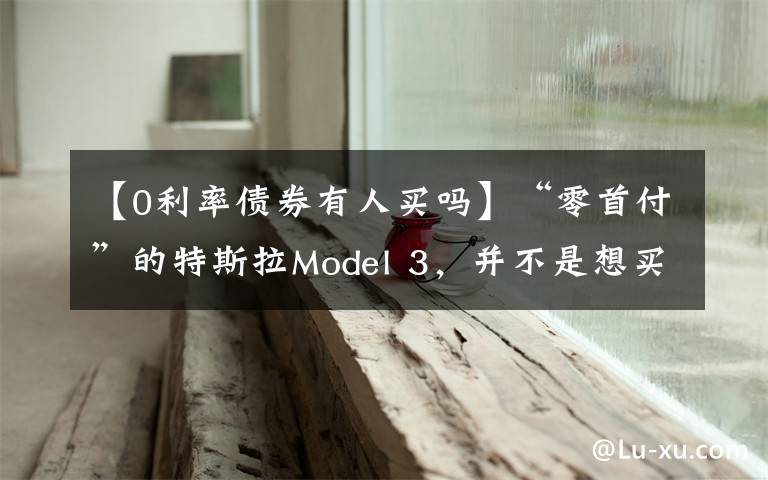 【0利率债券有人买吗】“零首付”的特斯拉Model 3，并不是想买就能买