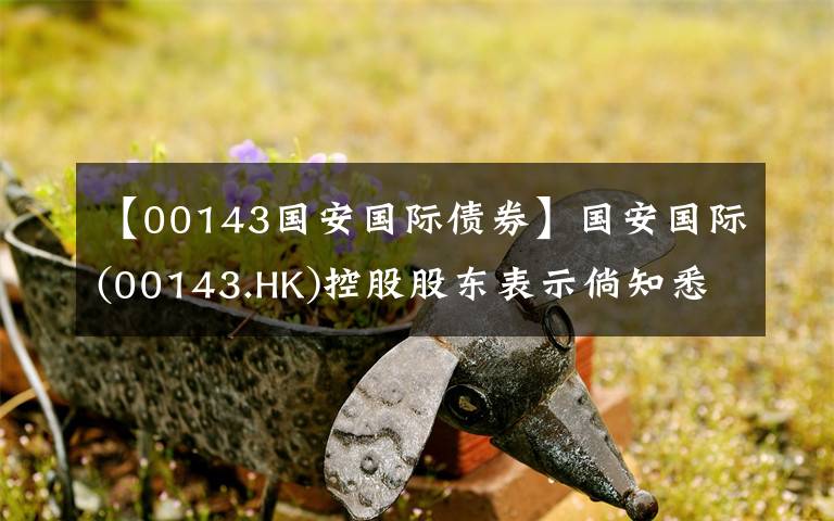 【00143国安国际债券】国安国际(00143.HK)控股股东表示倘知悉不合规行为 将行使投票权投票反对有关收购事项决议