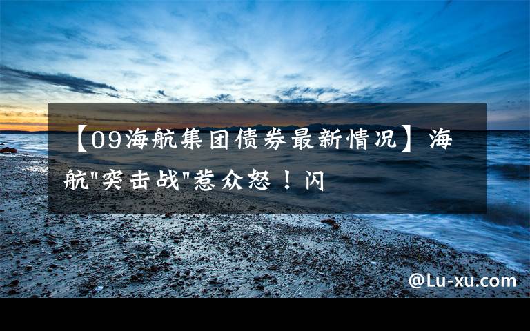 【09海航集团债券最新情况】海航"突击战"惹众怒！闪电会议"令人窒息"，深夜紧急致歉！兄弟债券盘中暴跌近40%，融资为王时代终结？