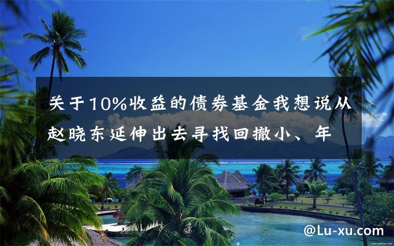 关于10%收益的债券基金我想说从赵晓东延伸出去寻找回撤小、年化10%的固收加基金