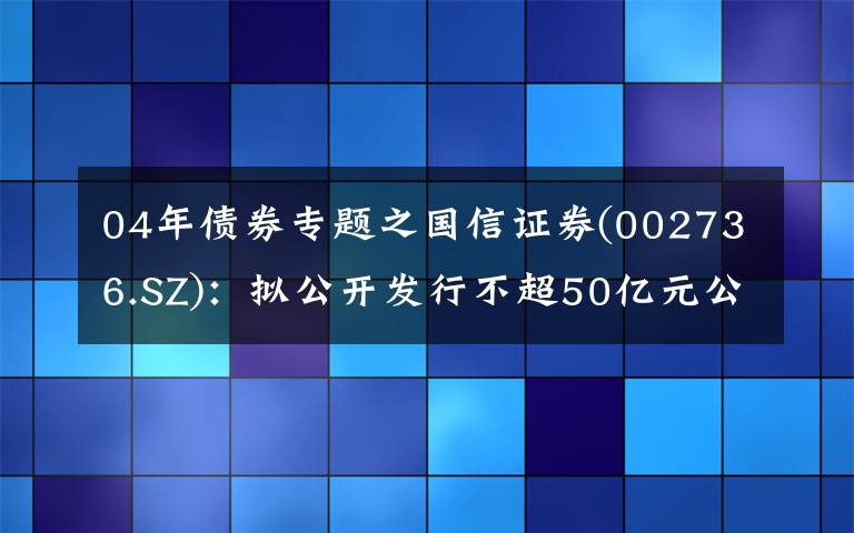 04年债券专题之国信证券(002736.SZ)：拟公开发行不超50亿元公司债券