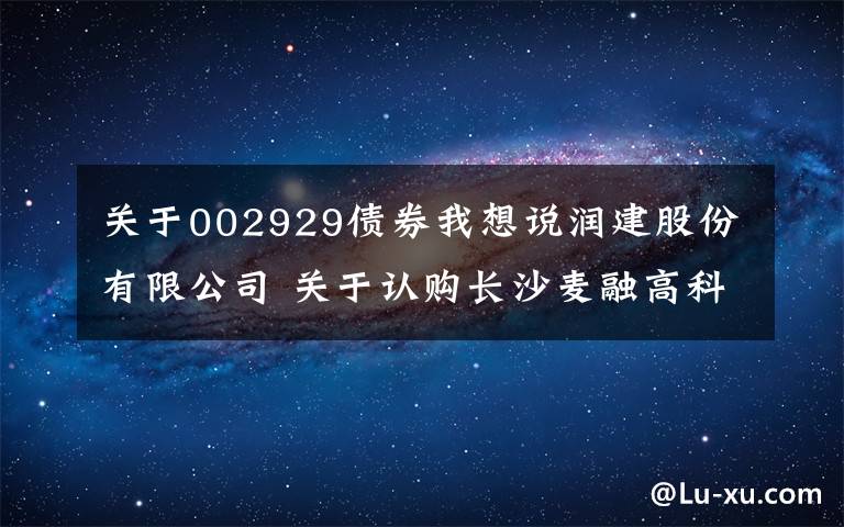 关于002929债券我想说润建股份有限公司 关于认购长沙麦融高科股份有限公司 新增股份暨关联交易的公告