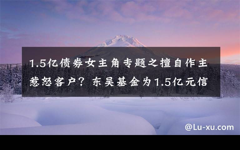 1.5亿债券女主角专题之擅自作主惹怒客户？东吴基金为1.5亿元信托产品“搭桥”牵出多只债券暴雷内幕丨局外人