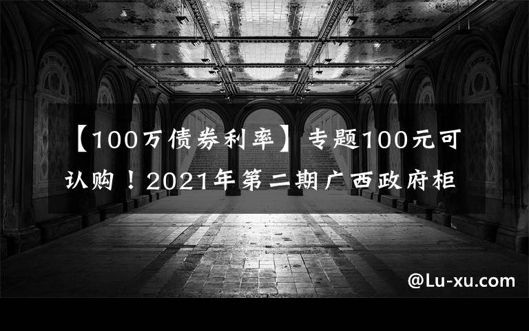 【100万债券利率】专题100元可认购！2021年第二期广西政府柜台债券将发售