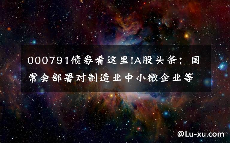 000791债券看这里!A股头条：国常会部署对制造业中小微企业等实施阶段性税收缓缴措施；发改委研究煤炭价格干预具体措施