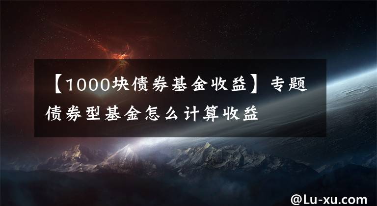 【1000块债券基金收益】专题债券型基金怎么计算收益