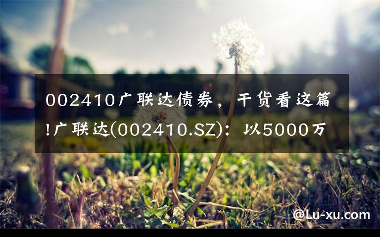 002410广联达债券，干货看这篇!广联达(002410.SZ)：以5000万元对同是科技进行增资