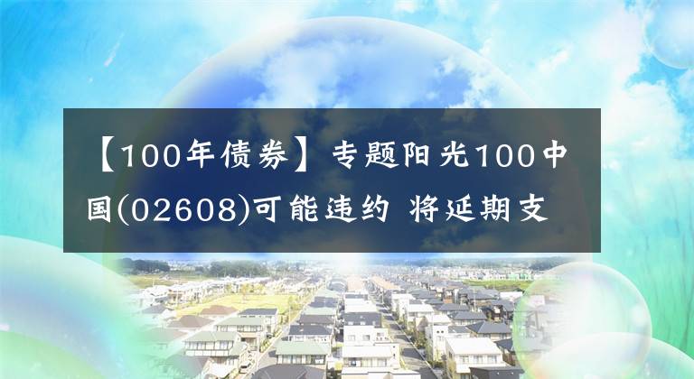 【100年债券】专题阳光100中国(02608)可能违约 将延期支付2021年债券的未偿还本金及利息