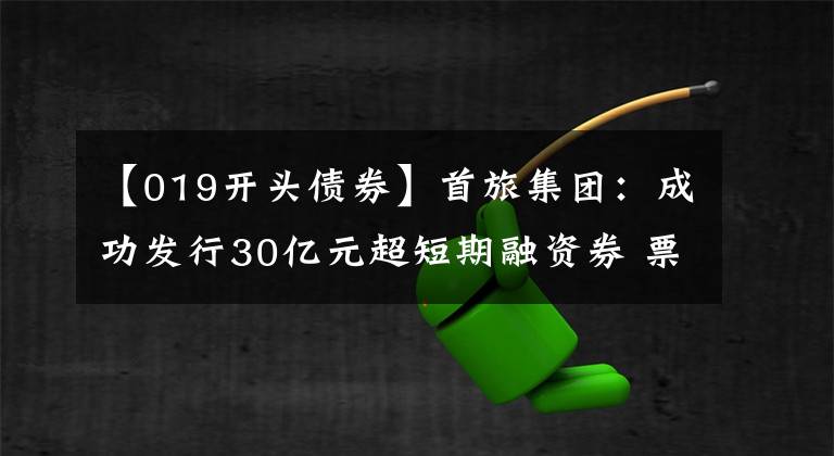 【019开头债券】首旅集团：成功发行30亿元超短期融资券 票面利率1.93%