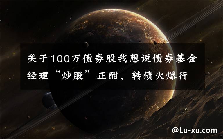 关于100万债券股我想说债券基金经理“炒股”正酣，转债火爆行情能持续多久