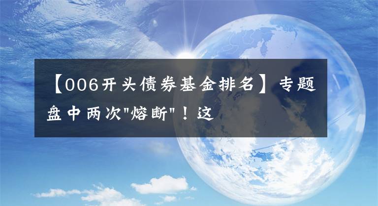 【006开头债券基金排名】专题盘中两次"熔断"！这个爆雷债券又大跌了