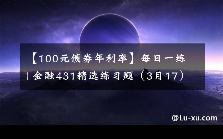 【100元债券年利率】每日一练 | 金融431精选练习题（3月17）