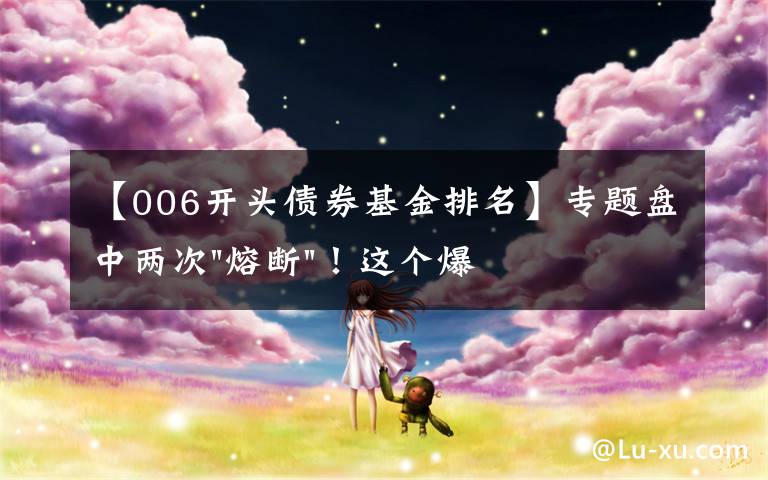 【006开头债券基金排名】专题盘中两次"熔断"！这个爆雷债券又大跌了