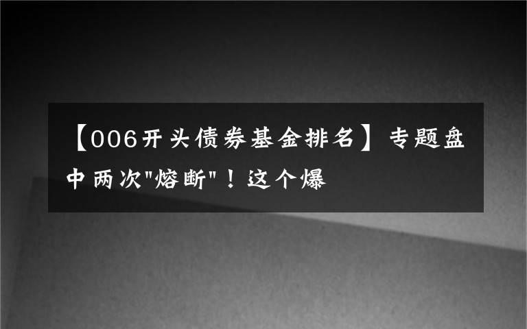 【006开头债券基金排名】专题盘中两次"熔断"！这个爆雷债券又大跌了