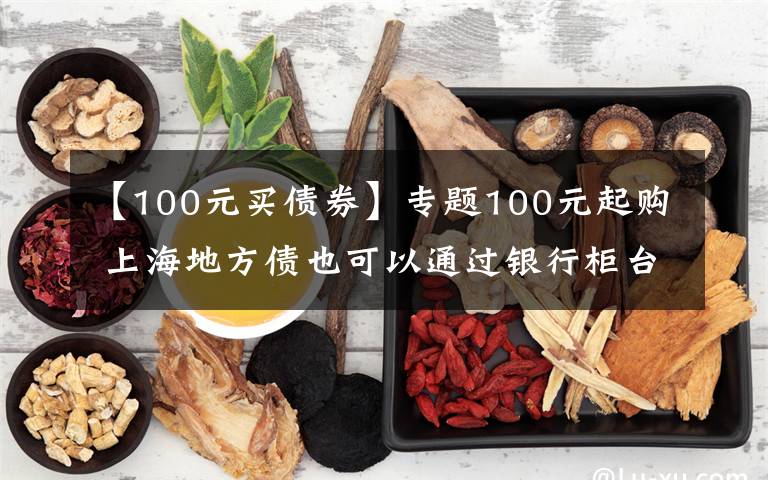 【100元买债券】专题100元起购 上海地方债也可以通过银行柜台购买了