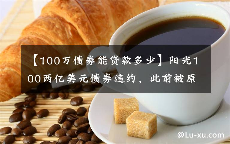 【100万债券能贷款多少】阳光100两亿美元债券违约，此前被原高层举报19.8亿元贷款不合规「企业观察」