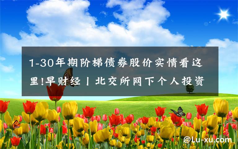 1-30年期阶梯债券股价实情看这里!早财经丨北交所网下个人投资者账户资产拟要求不低于1000万元；许家印：10年内不买地，恒大转型新能源汽车；特斯拉股价创历史新高